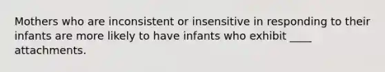 Mothers who are inconsistent or insensitive in responding to their infants are more likely to have infants who exhibit ____ attachments.