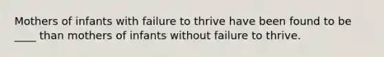 Mothers of infants with failure to thrive have been found to be ____ than mothers of infants without failure to thrive.