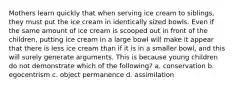 Mothers learn quickly that when serving ice cream to siblings, they must put the ice cream in identically sized bowls. Even if the same amount of ice cream is scooped out in front of the children, putting ice cream in a large bowl will make it appear that there is less ice cream than if it is in a smaller bowl, and this will surely generate arguments. This is because young children do not demonstrate which of the following? a. conservation b. egocentrism c. object permanence d. assimilation