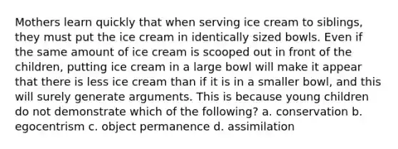 Mothers learn quickly that when serving ice cream to siblings, they must put the ice cream in identically sized bowls. Even if the same amount of ice cream is scooped out in front of the children, putting ice cream in a large bowl will make it appear that there is less ice cream than if it is in a smaller bowl, and this will surely generate arguments. This is because young children do not demonstrate which of the following? a. conservation b. egocentrism c. object permanence d. assimilation