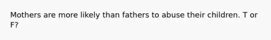 Mothers are more likely than fathers to abuse their children. T or F?