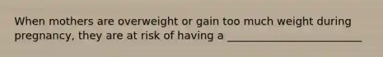 When mothers are overweight or gain too much weight during pregnancy, they are at risk of having a _________________________