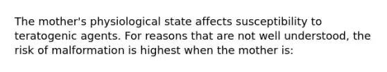 The mother's physiological state affects susceptibility to teratogenic agents. For reasons that are not well understood, the risk of malformation is highest when the mother is: