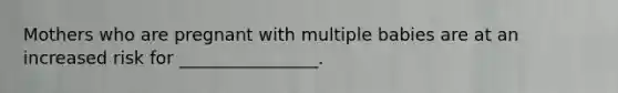 Mothers who are pregnant with multiple babies are at an increased risk for ________________.