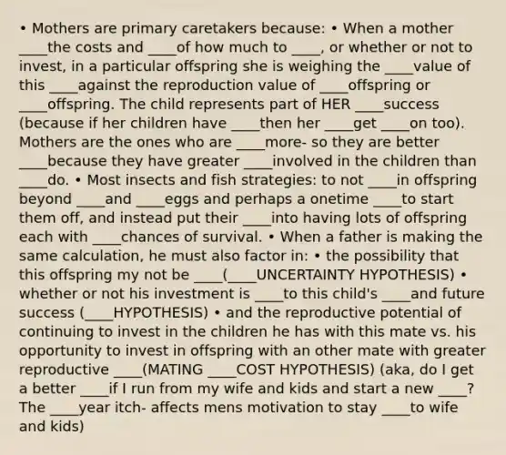 • Mothers are primary caretakers because: • When a mother ____the costs and ____of how much to ____, or whether or not to invest, in a particular offspring she is weighing the ____value of this ____against the reproduction value of ____offspring or ____offspring. The child represents part of HER ____success (because if her children have ____then her ____get ____on too). Mothers are the ones who are ____more- so they are better ____because they have greater ____involved in the children than ____do. • Most insects and fish strategies: to not ____in offspring beyond ____and ____eggs and perhaps a onetime ____to start them off, and instead put their ____into having lots of offspring each with ____chances of survival. • When a father is making the same calculation, he must also factor in: • the possibility that this offspring my not be ____(____UNCERTAINTY HYPOTHESIS) • whether or not his investment is ____to this child's ____and future success (____HYPOTHESIS) • and the reproductive potential of continuing to invest in the children he has with this mate vs. his opportunity to invest in offspring with an other mate with greater reproductive ____(MATING ____COST HYPOTHESIS) (aka, do I get a better ____if I run from my wife and kids and start a new ____? The ____year itch- affects mens motivation to stay ____to wife and kids)