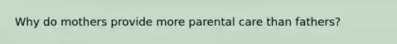 Why do mothers provide more parental care than fathers?