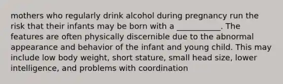 mothers who regularly drink alcohol during pregnancy run the risk that their infants may be born with a ___________. The features are often physically discernible due to the abnormal appearance and behavior of the infant and young child. This may include low body weight, short stature, small head size, lower intelligence, and problems with coordination