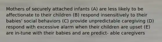 Mothers of securely attached infants (A) are less likely to be affectionate to their children (B) respond insensitively to their babies' social behaviors (C) provide unpredictable caregiving (D) respond with excessive alarm when their children are upset (E) are in-tune with their babies and are predict- able caregivers