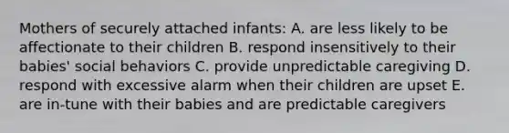 Mothers of securely attached infants: A. are less likely to be affectionate to their children B. respond insensitively to their babies' social behaviors C. provide unpredictable caregiving D. respond with excessive alarm when their children are upset E. are in-tune with their babies and are predictable caregivers