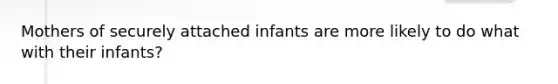 Mothers of securely attached infants are more likely to do what with their infants?