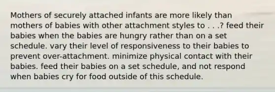 Mothers of securely attached infants are more likely than mothers of babies with other attachment styles to . . .? ​feed their babies when the babies are hungry rather than on a set schedule. ​vary their level of responsiveness to their babies to prevent over-attachment. ​minimize physical contact with their babies. ​feed their babies on a set schedule, and not respond when babies cry for food outside of this schedule.