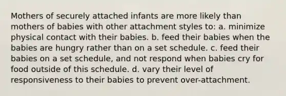 Mothers of securely attached infants are more likely than mothers of babies with other attachment styles to: a. minimize physical contact with their babies. b. feed their babies when the babies are hungry rather than on a set schedule. c. feed their babies on a set schedule, and not respond when babies cry for food outside of this schedule. d. vary their level of responsiveness to their babies to prevent over-attachment.