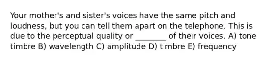 Your mother's and sister's voices have the same pitch and loudness, but you can tell them apart on the telephone. This is due to the perceptual quality or ________ of their voices. A) tone timbre B) wavelength C) amplitude D) timbre E) frequency