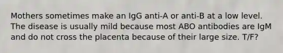 Mothers sometimes make an IgG anti-A or anti-B at a low level. The disease is usually mild because most ABO antibodies are IgM and do not cross the placenta because of their large size. T/F?