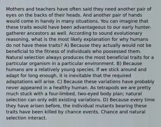 Mothers and teachers have often said they need another pair of eyes on the backs of their heads. And another pair of hands would come in handy in many situations. You can imagine that these traits would have been advantageous to our early hunter-gatherer ancestors as well. According to sound evolutionary reasoning, what is the most likely explanation for why humans do not have these traits? A) Because they actually would not be beneficial to the fitness of individuals who possessed them. Natural selection always produces the most beneficial traits for a particular organism in a particular environment. B) Because humans are a relatively young species. If we stick around and adapt for long enough, it is inevitable that the required adaptations will arise. C) Because these variations have probably never appeared in a healthy human. As tetrapods we are pretty much stuck with a four-limbed, two-eyed body plan; natural selection can only edit existing variations. D) Because every time they have arisen before, the individual mutants bearing these traits have been killed by chance events. Chance and natural selection interact.