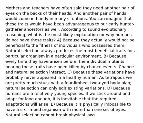 Mothers and teachers have often said they need another pair of eyes on the backs of their heads. And another pair of hands would come in handy in many situations. You can imagine that these traits would have been advantageous to our early hunter-gatherer ancestors as well. According to sound evolutionary reasoning, what is the most likely explanation for why humans do not have these traits? A) Because they actually would not be beneficial to the fitness of individuals who possessed them. Natural selection always produces the most beneficial traits for a particular organism in a particular environment. B) Because every time they have arisen before, the individual mutants bearing these traits have been killed by chance events. Chance and natural selection interact. C) Because these variations have probably never appeared in a healthy human. As tetrapods we are pretty much stuck with a four-limbed, two-eyed body plan; natural selection can only edit existing variations. D) Because humans are a relatively young species. If we stick around and adapt for long enough, it is inevitable that the required adaptations will arise. E) Because it is physically impossible to have a six-limbed organism with more than one set of eyes. Natural selection cannot break physical laws