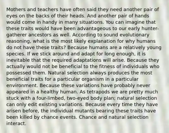 Mothers and teachers have often said they need another pair of eyes on the backs of their heads. And another pair of hands would come in handy in many situations. You can imagine that these traits would have been advantageous to our early hunter-gatherer ancestors as well. According to sound evolutionary reasoning, what is the most likely explanation for why humans do not have these traits? Because humans are a relatively young species. If we stick around and adapt for long enough, it is inevitable that the required adaptations will arise. Because they actually would not be beneficial to the fitness of individuals who possessed them. Natural selection always produces the most beneficial traits for a particular organism in a particular environment. Because these variations have probably never appeared in a healthy human. As tetrapods we are pretty much stuck with a four-limbed, two-eyed body plan; natural selection can only edit existing variations. Because every time they have arisen before, the individual mutants bearing these traits have been killed by chance events. Chance and natural selection interact.