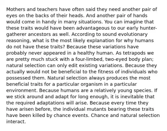 Mothers and teachers have often said they need another pair of eyes on the backs of their heads. And another pair of hands would come in handy in many situations. You can imagine that these traits would have been advantageous to our early hunter-gatherer ancestors as well. According to sound evolutionary reasoning, what is the most likely explanation for why humans do not have these traits? Because these variations have probably never appeared in a healthy human. As tetrapods we are pretty much stuck with a four-limbed, two-eyed body plan; natural selection can only edit existing variations. Because they actually would not be beneficial to the fitness of individuals who possessed them. Natural selection always produces the most beneficial traits for a particular organism in a particular environment. Because humans are a relatively young species. If we stick around and adapt for long enough, it is inevitable that the required adaptations will arise. Because every time they have arisen before, the individual mutants bearing these traits have been killed by chance events. Chance and natural selection interact.