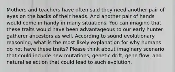 Mothers and teachers have often said they need another pair of eyes on the backs of their heads. And another pair of hands would come in handy in many situations. You can imagine that these traits would have been advantageous to our early hunter-gatherer ancestors as well. According to sound evolutionary reasoning, what is the most likely explanation for why humans do not have these traits? Please think about imaginary scenario that could include new mutations, genetic drift, gene flow, and natural selection that could lead to such evolution.