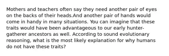 Mothers and teachers often say they need another pair of eyes on the backs of their heads.And another pair of hands would come in handy in many situations. You can imagine that these traits would have been advantageous to our early hunter-gatherer ancestors as well. According to sound evolutionary reasoning, what is the most likely explanation for why humans do not have these traits?