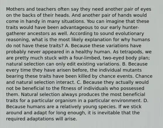 Mothers and teachers often say they need another pair of eyes on the backs of their heads. And another pair of hands would come in handy in many situations. You can imagine that these traits would have been advantageous to our early hunter-gatherer ancestors as well. According to sound evolutionary reasoning, what is the most likely explanation for why humans do not have these traits? A. Because these variations have probably never appeared in a healthy human. As tetrapods, we are pretty much stuck with a four-limbed, two-eyed body plan; natural selection can only edit existing variations. B. Because every time they have arisen before, the individual mutants bearing these traits have been killed by chance events. Chance and natural selection interact. C. Because they actually would not be beneficial to the fitness of individuals who possessed them. Natural selection always produces the most beneficial traits for a particular organism in a particular environment. D. Because humans are a relatively young species. If we stick around and adapt for long enough, it is inevitable that the required adaptations will arise.