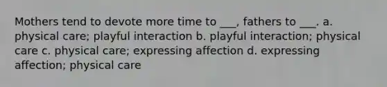 Mothers tend to devote more time to ___, fathers to ___. a. physical care; playful interaction b. playful interaction; physical care c. physical care; expressing affection d. expressing affection; physical care
