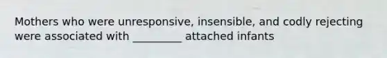 Mothers who were unresponsive, insensible, and codly rejecting were associated with _________ attached infants