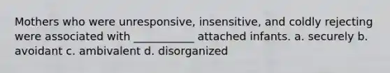 Mothers who were unresponsive, insensitive, and coldly rejecting were associated with ___________ attached infants. a. securely b. avoidant c. ambivalent d. disorganized