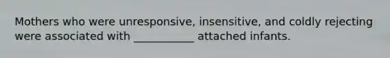 Mothers who were unresponsive, insensitive, and coldly rejecting were associated with ___________ attached infants.