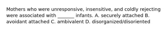 Mothers who were unresponsive, insensitive, and coldly rejecting were associated with _______ infants. A. securely attached B. avoidant attached C. ambivalent D. disorganized/disoriented