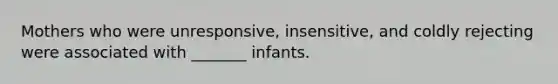 Mothers who were unresponsive, insensitive, and coldly rejecting were associated with _______ infants.