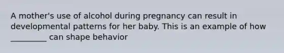 A mother's use of alcohol during pregnancy can result in developmental patterns for her baby. This is an example of how _________ can shape behavior