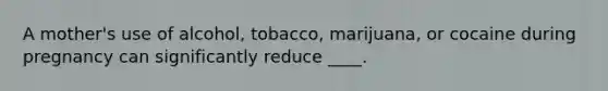 A mother's use of alcohol, tobacco, marijuana, or cocaine during pregnancy can significantly reduce ____.