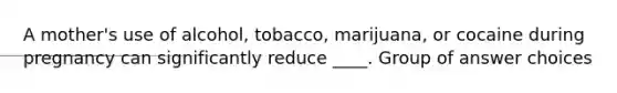 A mother's use of alcohol, tobacco, marijuana, or cocaine during pregnancy can significantly reduce ____. Group of answer choices