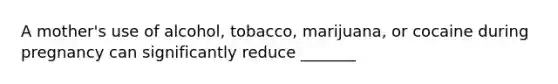 A mother's use of alcohol, tobacco, marijuana, or cocaine during pregnancy can significantly reduce _______