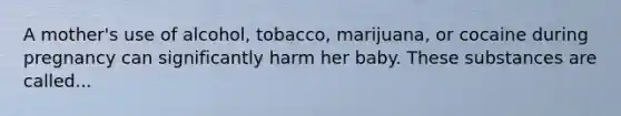 A mother's use of alcohol, tobacco, marijuana, or cocaine during pregnancy can significantly harm her baby. These substances are called...