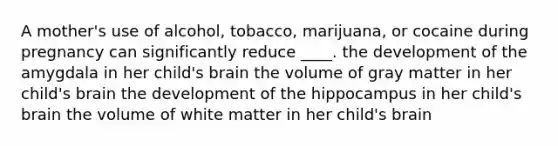 A mother's use of alcohol, tobacco, marijuana, or cocaine during pregnancy can significantly reduce ____. the development of the amygdala in her child's brain the volume of gray matter in her child's brain the development of the hippocampus in her child's brain the volume of white matter in her child's brain