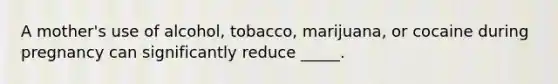 A mother's use of alcohol, tobacco, marijuana, or cocaine during pregnancy can significantly reduce _____.