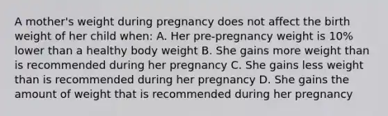 A mother's weight during pregnancy does not affect the birth weight of her child when: A. Her pre-pregnancy weight is 10% lower than a healthy body weight B. She gains more weight than is recommended during her pregnancy C. She gains less weight than is recommended during her pregnancy D. She gains the amount of weight that is recommended during her pregnancy