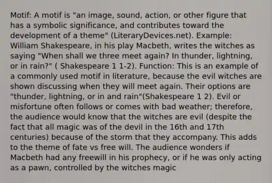 Motif: A motif is "an image, sound, action, or other figure that has a symbolic significance, and contributes toward the development of a theme" (LiteraryDevices.net). Example: William Shakespeare, in his play Macbeth, writes the witches as saying "When shall we three meet again? In thunder, lightning, or in rain?" ( Shakespeare 1 1-2). Function: This is an example of a commonly used motif in literature, because the evil witches are shown discussing when they will meet again. Their options are "thunder, lightning, or in and rain"(Shakespeare 1 2). Evil or misfortune often follows or comes with bad weather; therefore, the audience would know that the witches are evil (despite the fact that all magic was of the devil in the 16th and 17th centuries) because of the storm that they accompany. This adds to the theme of fate vs free will. The audience wonders if Macbeth had any freewill in his prophecy, or if he was only acting as a pawn, controlled by the witches magic