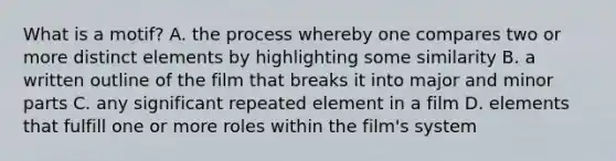 What is a motif? A. the process whereby one compares two or more distinct elements by highlighting some similarity B. a written outline of the film that breaks it into major and minor parts C. any significant repeated element in a film D. elements that fulfill one or more roles within the film's system