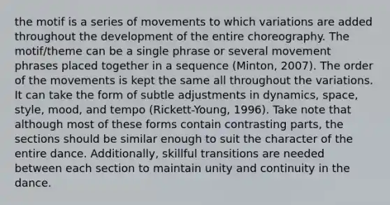 the motif is a series of movements to which variations are added throughout the development of the entire choreography. The motif/theme can be a single phrase or several movement phrases placed together in a sequence (Minton, 2007). The order of the movements is kept the same all throughout the variations. It can take the form of subtle adjustments in dynamics, space, style, mood, and tempo (Rickett-Young, 1996). Take note that although most of these forms contain contrasting parts, the sections should be similar enough to suit the character of the entire dance. Additionally, skillful transitions are needed between each section to maintain unity and continuity in the dance.