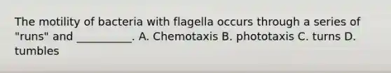 The motility of bacteria with flagella occurs through a series of "runs" and __________. A. Chemotaxis B. phototaxis C. turns D. tumbles