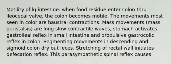 Motility of lg intestine: when food residue enter colon thru ileocecal valve, the colon becomes motile. The movements most seen in color are haustral contractions. Mass movements (mass peristalsis) are long slow contractile waves, stomach activates gastroileal reflex in small intestine and propulsive gastrocolic reflex in colon. Segmenting movements in descending and sigmoid colon dry out feces. Stretching of rectal wall initiates defecation reflex. This parasympathetic spinal reflex causes