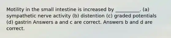 Motility in <a href='https://www.questionai.com/knowledge/kt623fh5xn-the-small-intestine' class='anchor-knowledge'>the small intestine</a> is increased by __________. (a) sympathetic nerve activity (b) distention (c) graded potentials (d) gastrin Answers a and c are correct. Answers b and d are correct.