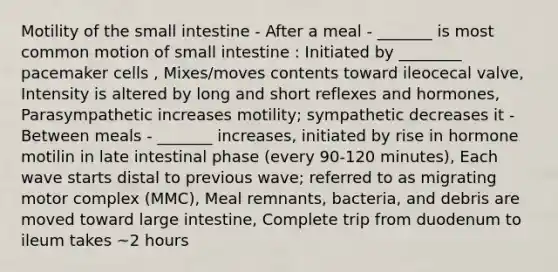 Motility of the small intestine - After a meal - _______ is most common motion of small intestine : Initiated by ________ pacemaker cells , Mixes/moves contents toward ileocecal valve, Intensity is altered by long and short reflexes and hormones, Parasympathetic increases motility; sympathetic decreases it - Between meals - _______ increases, initiated by rise in hormone motilin in late intestinal phase (every 90-120 minutes), Each wave starts distal to previous wave; referred to as migrating motor complex (MMC), Meal remnants, bacteria, and debris are moved toward large intestine, Complete trip from duodenum to ileum takes ~2 hours