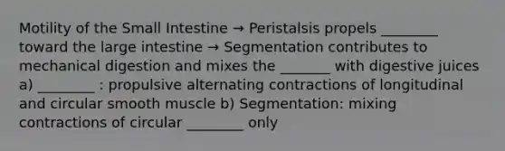 Motility of the Small Intestine → Peristalsis propels ________ toward the large intestine → Segmentation contributes to mechanical digestion and mixes the _______ with digestive juices a) ________ : propulsive alternating contractions of longitudinal and circular smooth muscle b) Segmentation: mixing contractions of circular ________ only