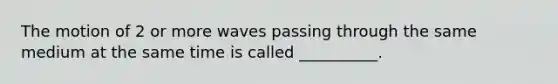 The motion of 2 or more waves passing through the same medium at the same time is called __________.