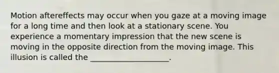 Motion aftereffects may occur when you gaze at a moving image for a long time and then look at a stationary scene. You experience a momentary impression that the new scene is moving in the opposite direction from the moving image. This illusion is called the ____________________.