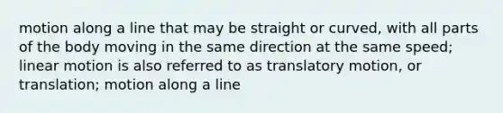 motion along a line that may be straight or curved, with all parts of the body moving in the same direction at the same speed; linear motion is also referred to as translatory motion, or translation; motion along a line